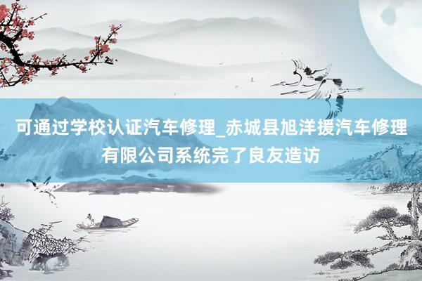 可通过学校认证汽车修理_赤城县旭洋援汽车修理有限公司系统完了良友造访