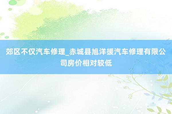 郊区不仅汽车修理_赤城县旭洋援汽车修理有限公司房价相对较低